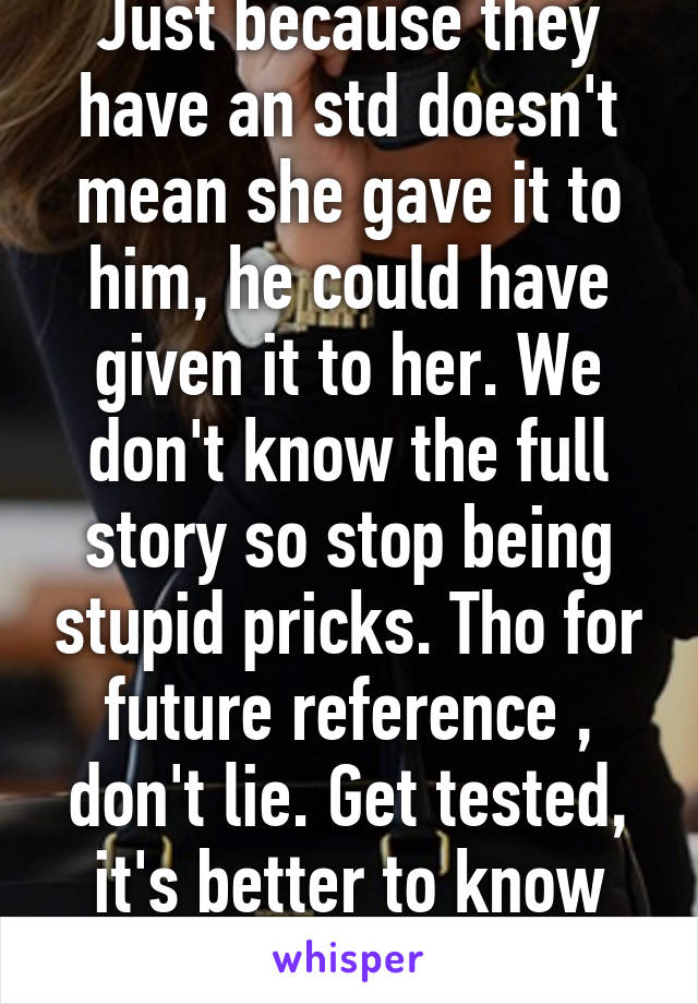 Just because they have an std doesn't mean she gave it to him, he could have given it to her. We don't know the full story so stop being stupid pricks. Tho for future reference , don't lie. Get tested, it's better to know then not. 