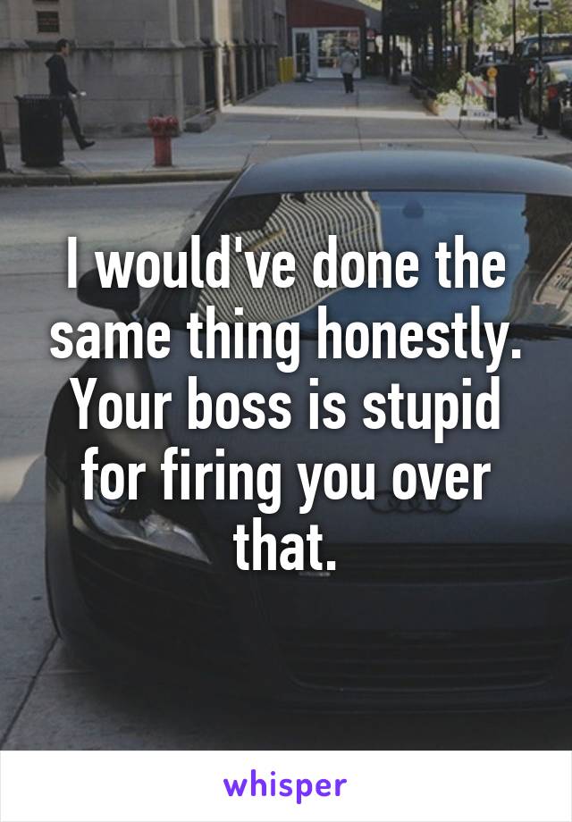 I would've done the same thing honestly. Your boss is stupid for firing you over that.