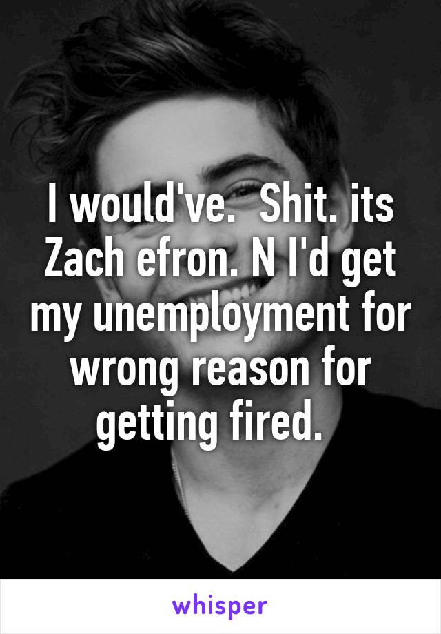 I would've.  Shit. its Zach efron. N I'd get my unemployment for wrong reason for getting fired.  