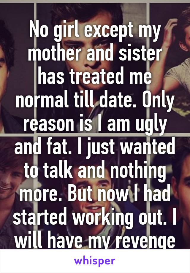 No girl except my mother and sister has treated me normal till date. Only reason is I am ugly and fat. I just wanted to talk and nothing more. But now I had started working out. I will have my revenge