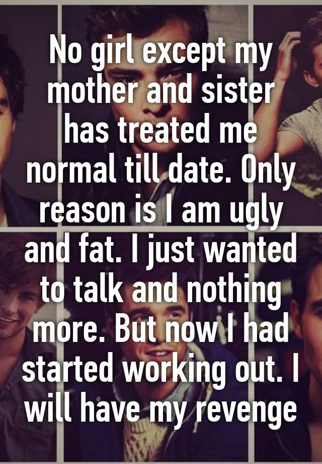 No girl except my mother and sister has treated me normal till date. Only reason is I am ugly and fat. I just wanted to talk and nothing more. But now I had started working out. I will have my revenge