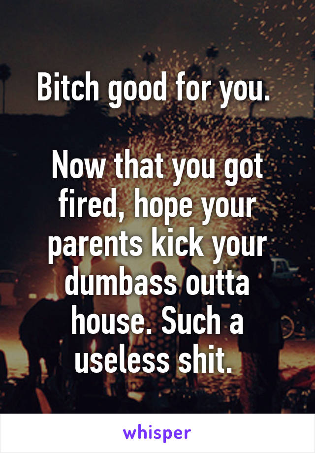 Bitch good for you. 

Now that you got fired, hope your parents kick your dumbass outta house. Such a useless shit. 