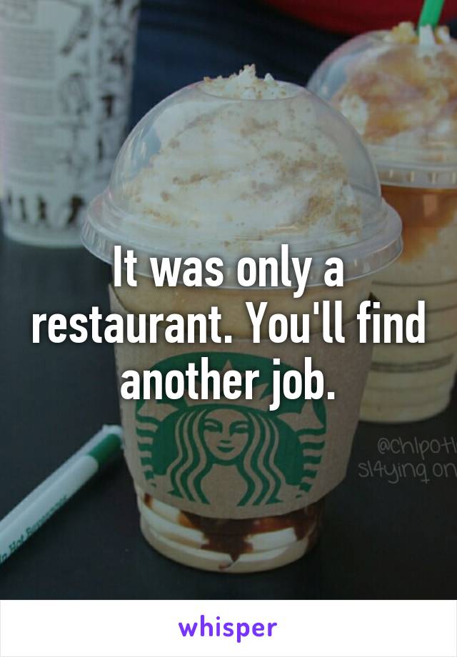 It was only a restaurant. You'll find another job.