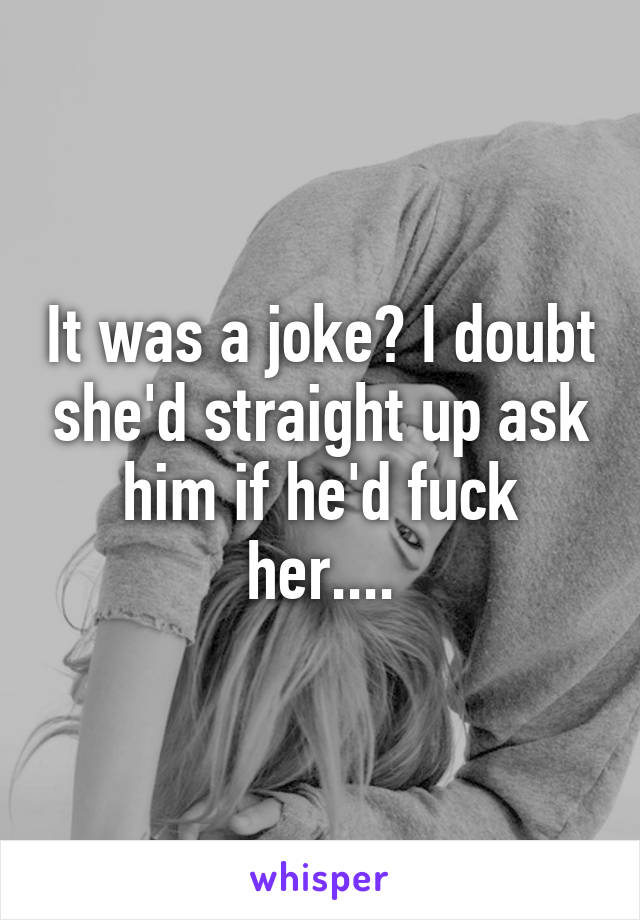 It was a joke? I doubt she'd straight up ask him if he'd fuck her....