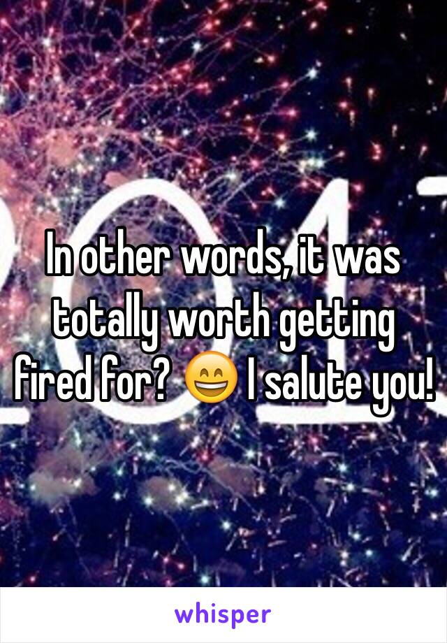 In other words, it was totally worth getting fired for? 😄 I salute you!