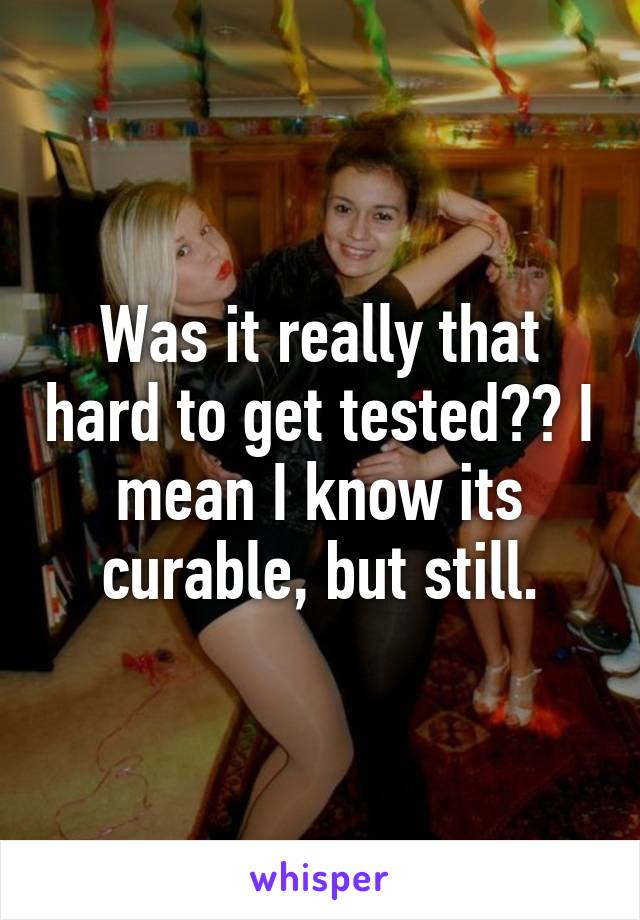 Was it really that hard to get tested?? I mean I know its curable, but still.