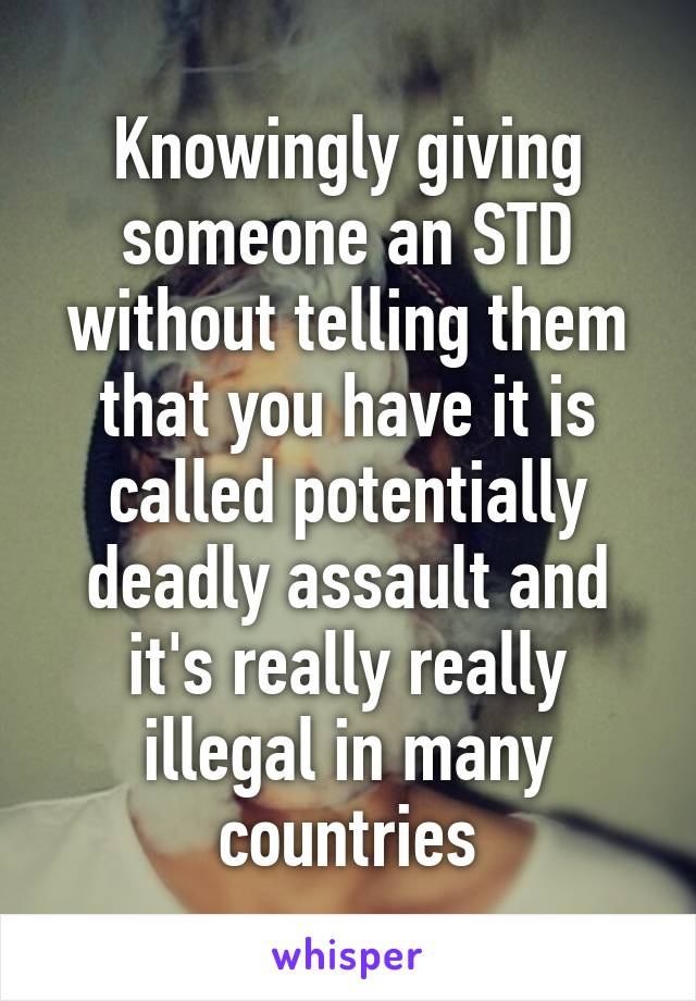 Knowingly giving someone an STD without telling them that you have it is called potentially deadly assault and it's really really illegal in many countries