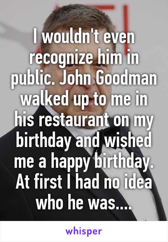 I wouldn't even recognize him in public. John Goodman walked up to me in his restaurant on my birthday and wished me a happy birthday. At first I had no idea who he was....