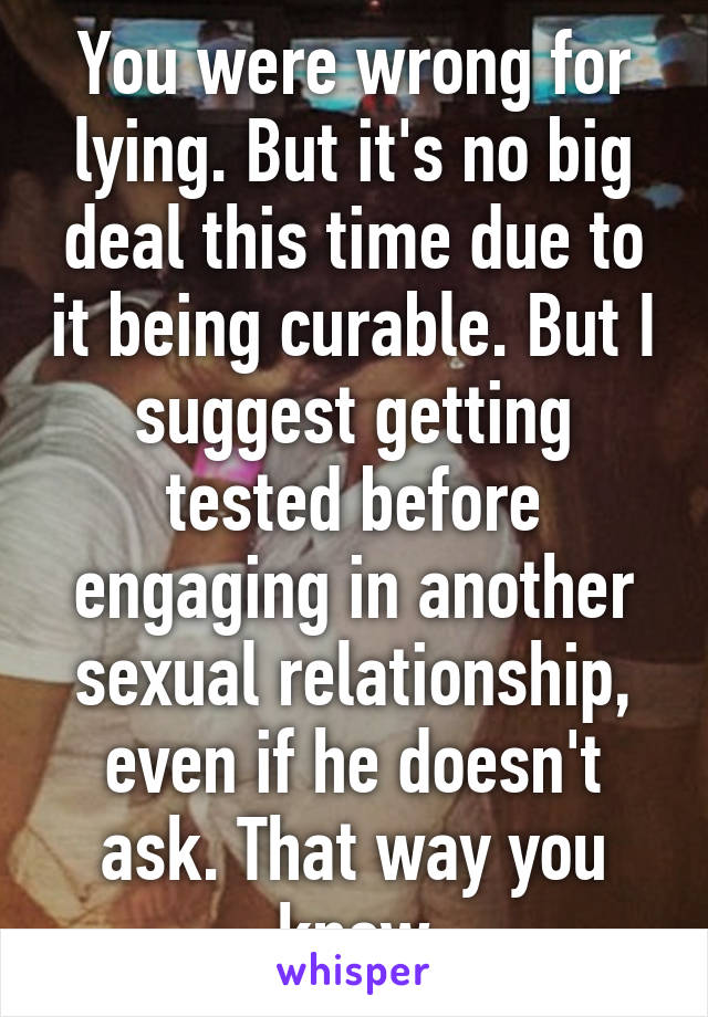 You were wrong for lying. But it's no big deal this time due to it being curable. But I suggest getting tested before engaging in another sexual relationship, even if he doesn't ask. That way you know