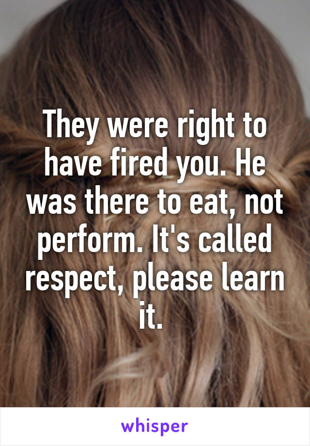 They were right to have fired you. He was there to eat, not perform. It's called respect, please learn it. 