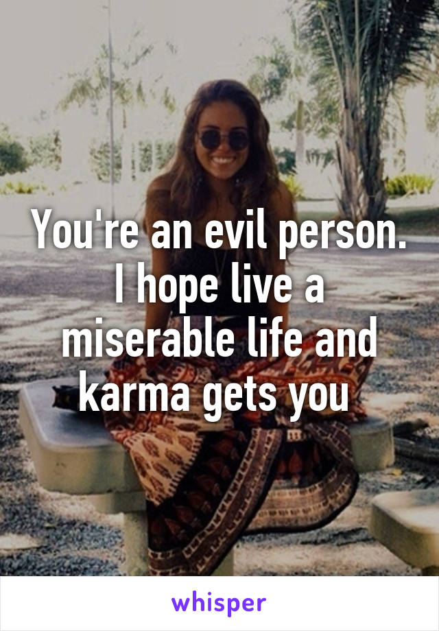 You're an evil person. I hope live a miserable life and karma gets you 