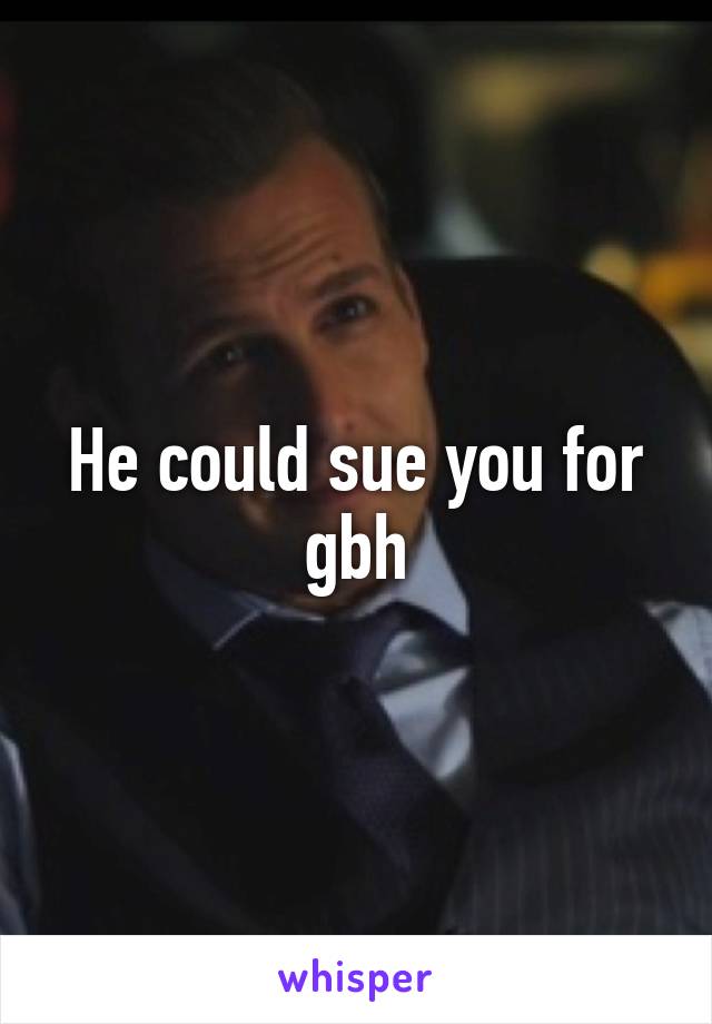 He could sue you for gbh