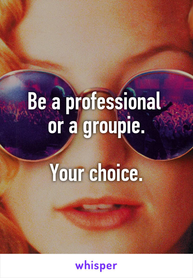 Be a professional 
or a groupie.

Your choice.