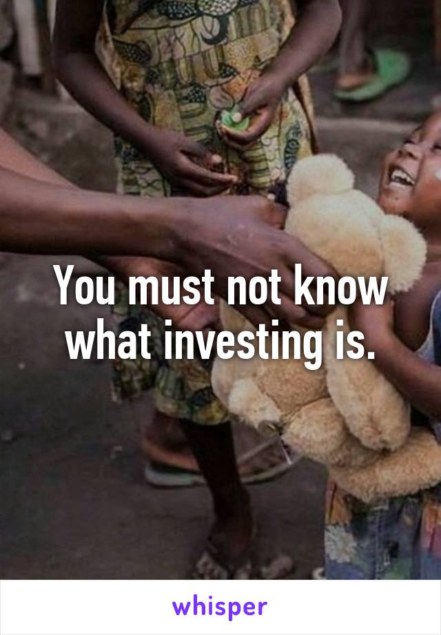 You must not know what investing is.