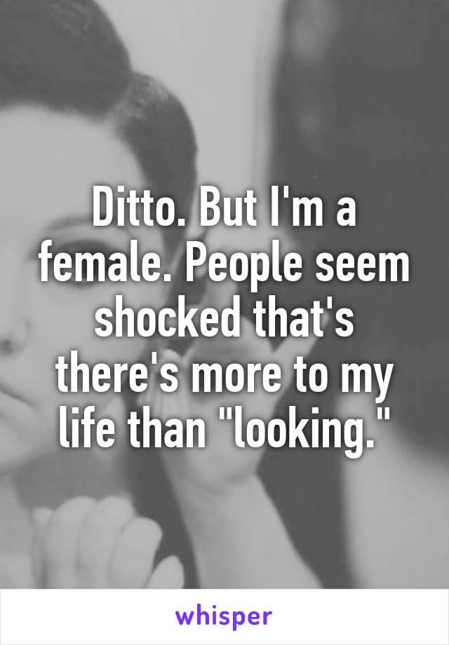 Ditto. But I'm a female. People seem shocked that's there's more to my life than "looking."