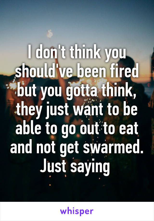 I don't think you should've been fired but you gotta think, they just want to be able to go out to eat and not get swarmed. Just saying 