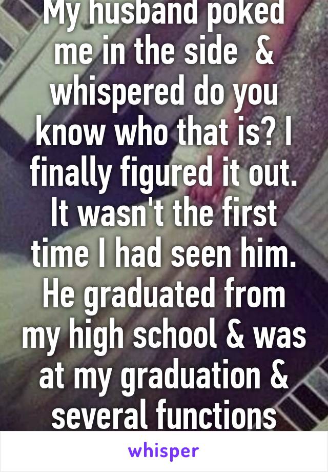 My husband poked me in the side  & whispered do you know who that is? I finally figured it out. It wasn't the first time I had seen him. He graduated from my high school & was at my graduation & several functions over the years...