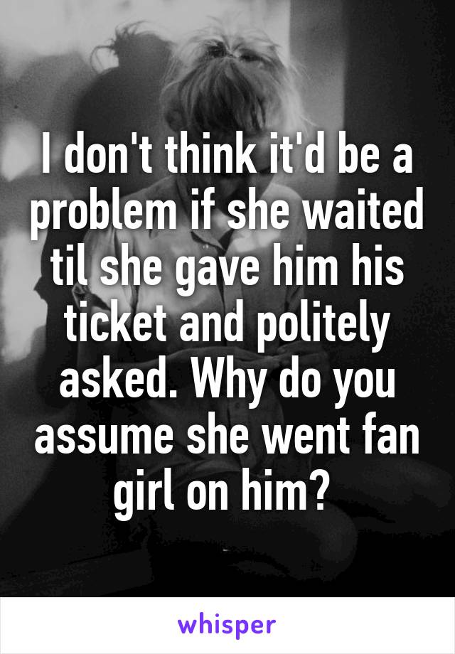 I don't think it'd be a problem if she waited til she gave him his ticket and politely asked. Why do you assume she went fan girl on him? 