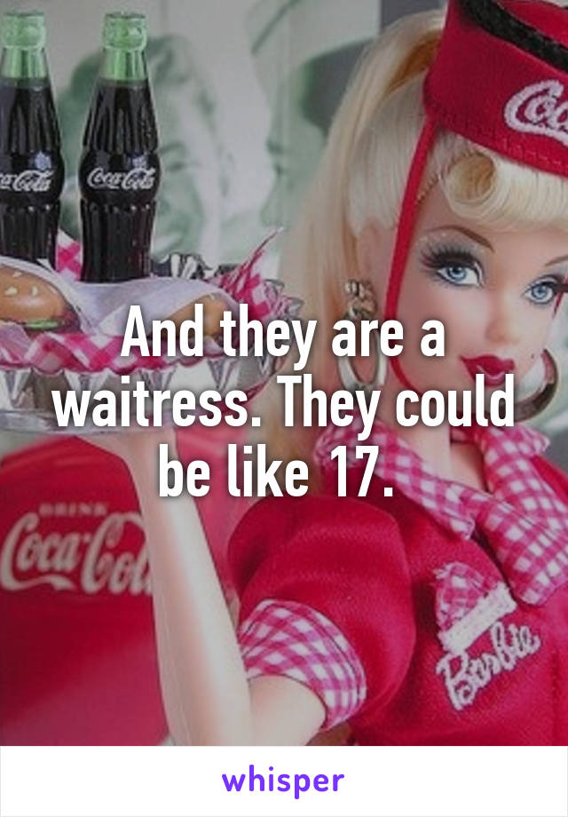 And they are a waitress. They could be like 17. 