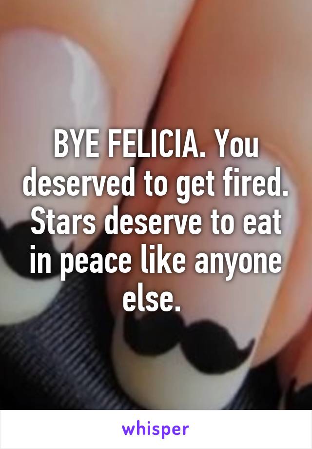 BYE FELICIA. You deserved to get fired. Stars deserve to eat in peace like anyone else. 