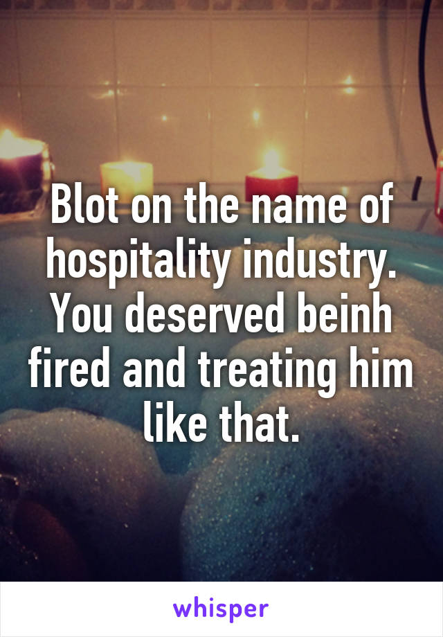 Blot on the name of hospitality industry. You deserved beinh fired and treating him like that.