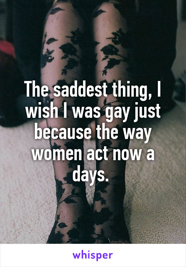 The saddest thing, I wish I was gay just because the way women act now a days. 