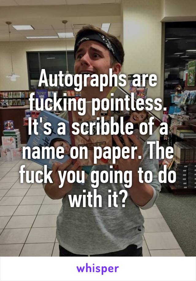 Autographs are fucking pointless.
It's a scribble of a name on paper. The fuck you going to do with it?