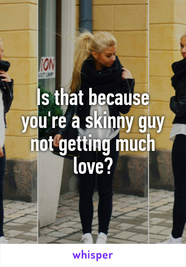 Is that because you're a skinny guy not getting much love?