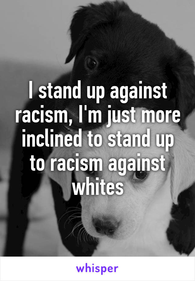 I stand up against racism, I'm just more inclined to stand up to racism against whites