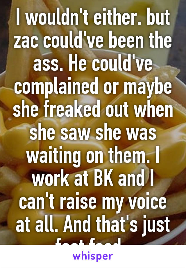 I wouldn't either. but zac could've been the ass. He could've complained or maybe she freaked out when she saw she was waiting on them. I work at BK and I can't raise my voice at all. And that's just fast food. 