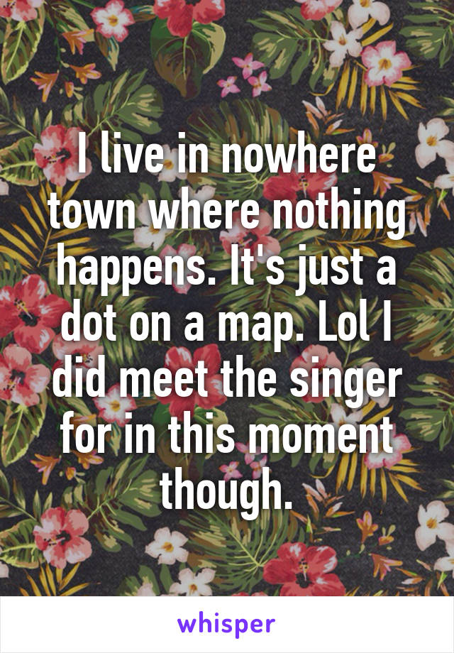 I live in nowhere town where nothing happens. It's just a dot on a map. Lol I did meet the singer for in this moment though.