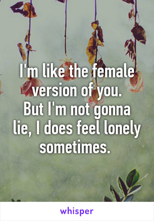 I'm like the female version of you.
But I'm not gonna lie, I does feel lonely sometimes. 