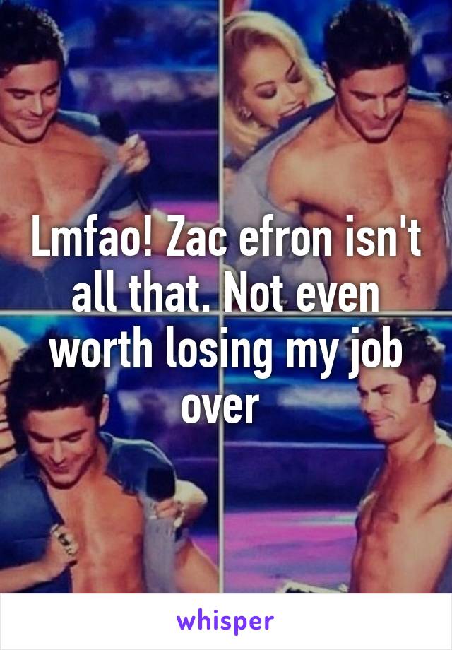 Lmfao! Zac efron isn't all that. Not even worth losing my job over 