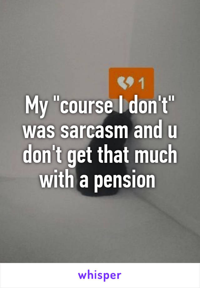 My "course I don't" was sarcasm and u don't get that much with a pension 