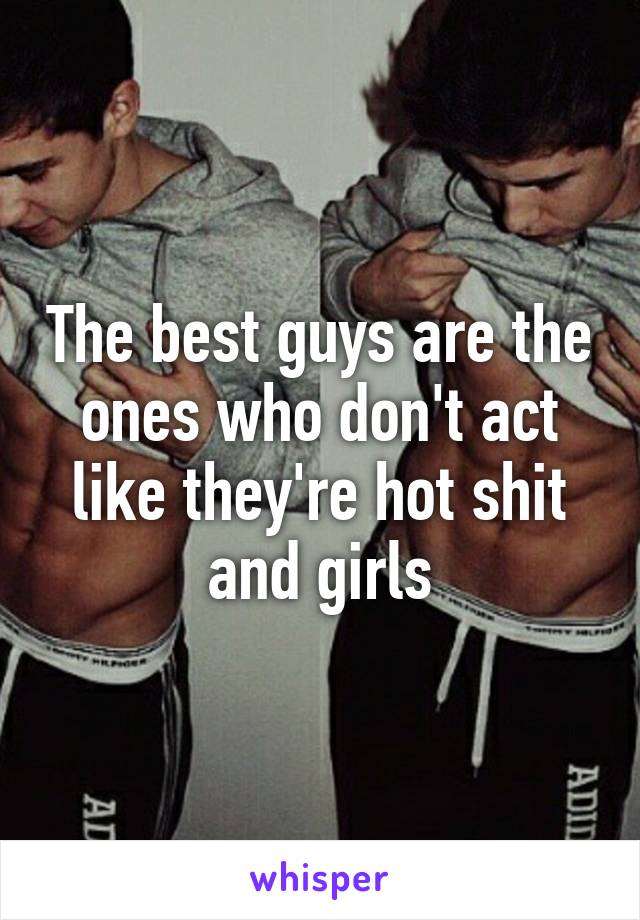 The best guys are the ones who don't act like they're hot shit and girls