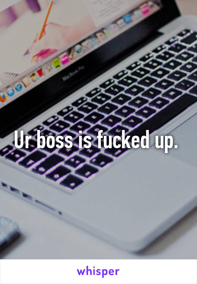 Ur boss is fucked up. 