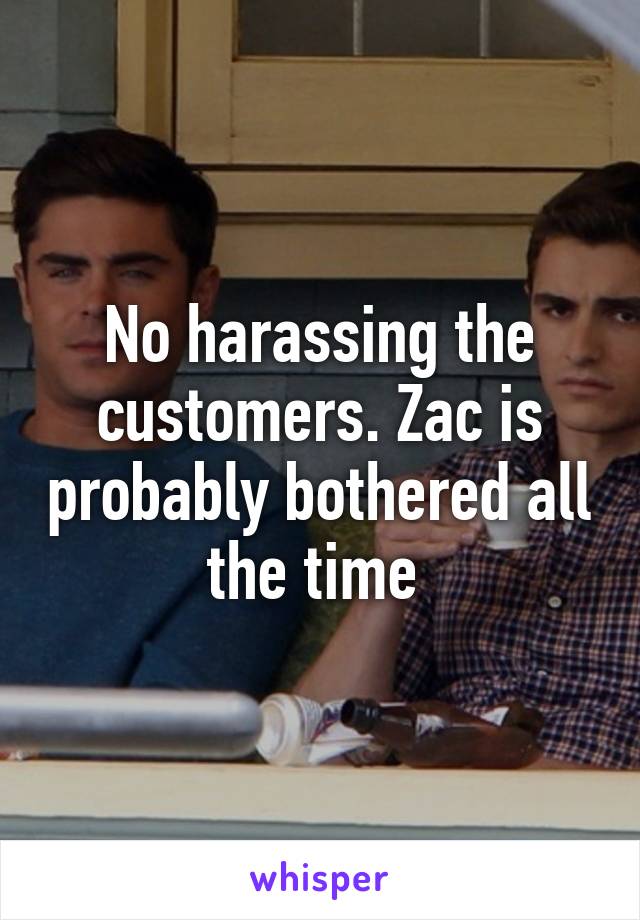 No harassing the customers. Zac is probably bothered all the time 