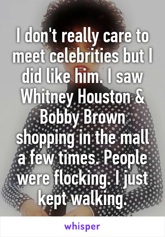 I don't really care to meet celebrities but I did like him. I saw Whitney Houston & Bobby Brown shopping in the mall a few times. People were flocking. I just kept walking.