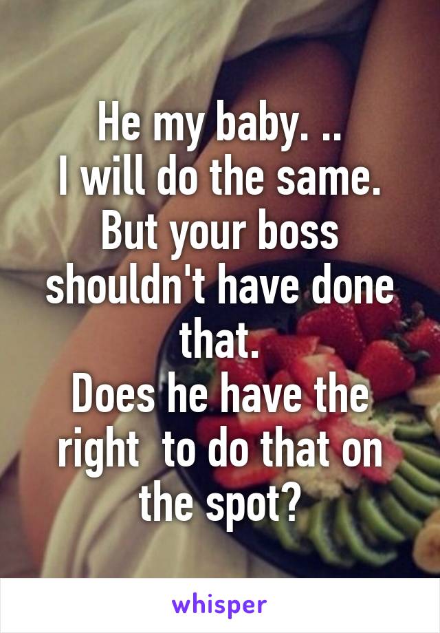 He my baby. ..
I will do the same.
But your boss shouldn't have done that.
Does he have the right  to do that on the spot?