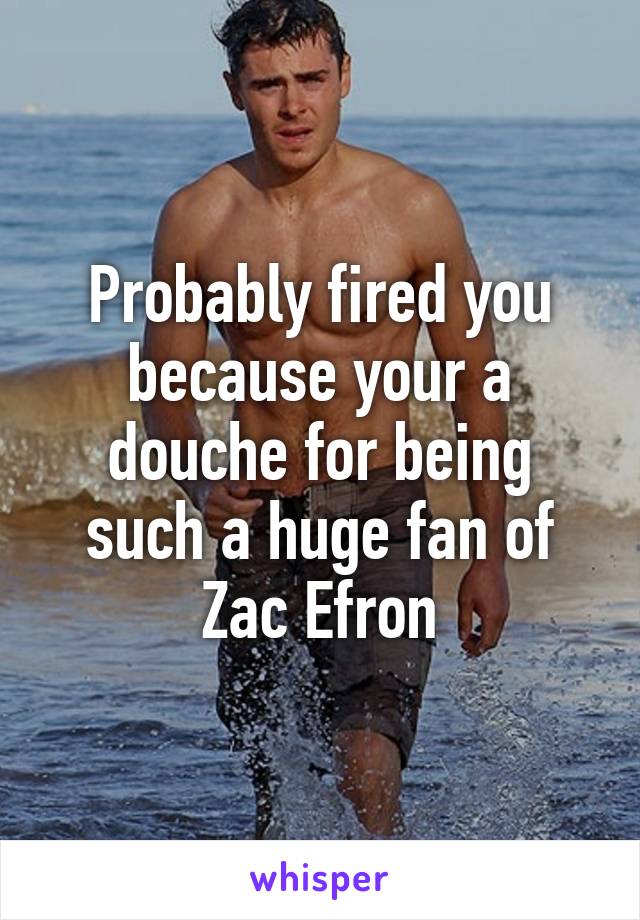 Probably fired you because your a douche for being such a huge fan of Zac Efron