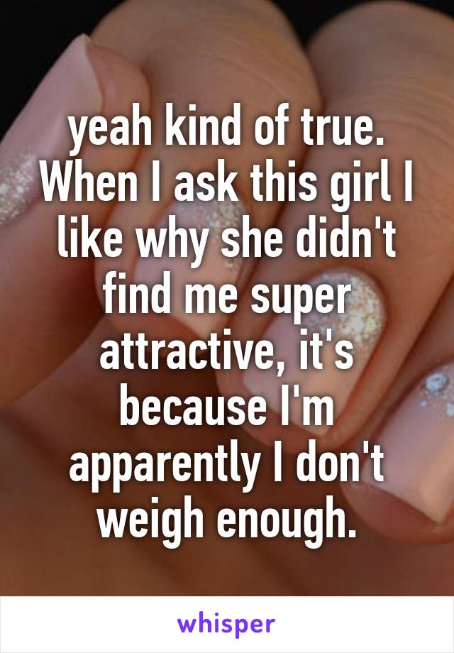 yeah kind of true. When I ask this girl I like why she didn't find me super attractive, it's because I'm apparently I don't weigh enough.