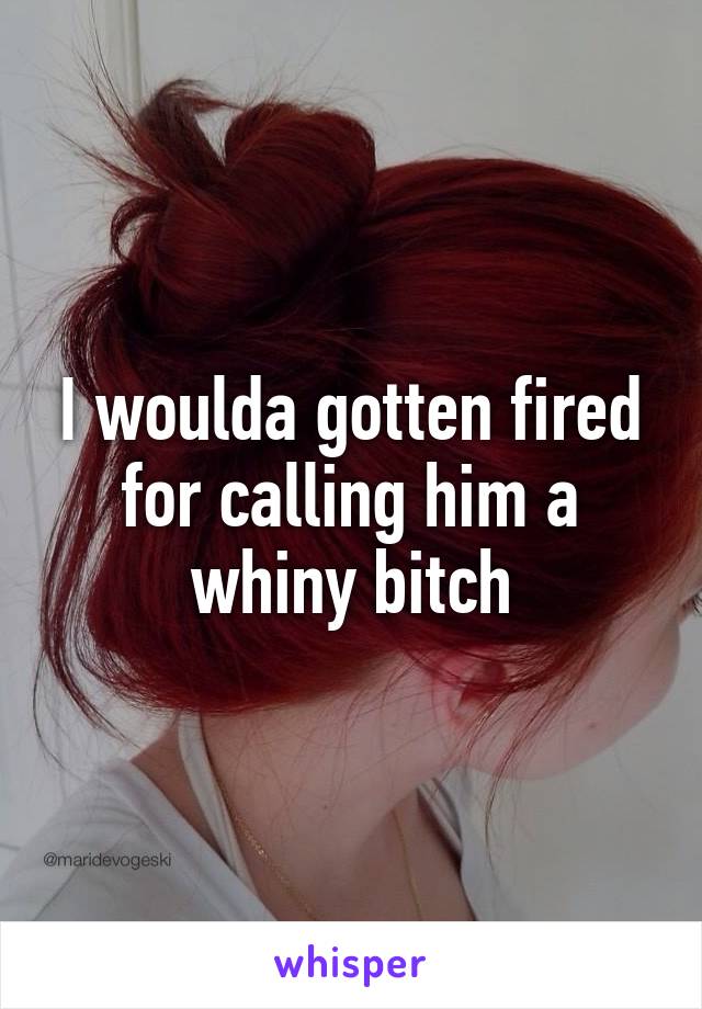 I woulda gotten fired for calling him a whiny bitch