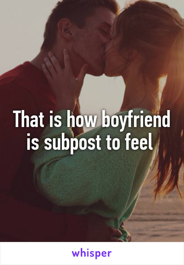 That is how boyfriend is subpost to feel 