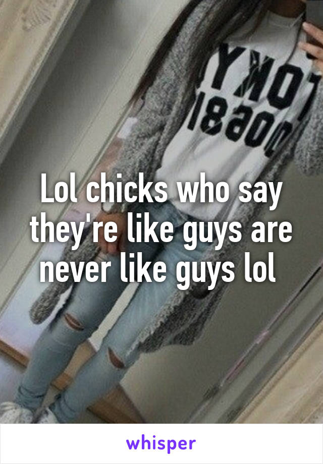 Lol chicks who say they're like guys are never like guys lol 
