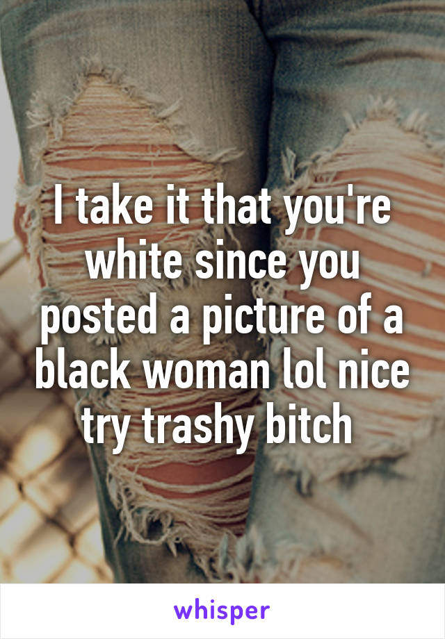 I take it that you're white since you posted a picture of a black woman lol nice try trashy bitch 