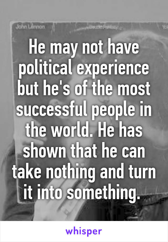 He may not have political experience but he's of the most successful people in the world. He has shown that he can take nothing and turn it into something. 