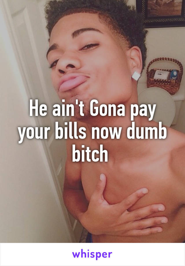 He ain't Gona pay your bills now dumb bitch 