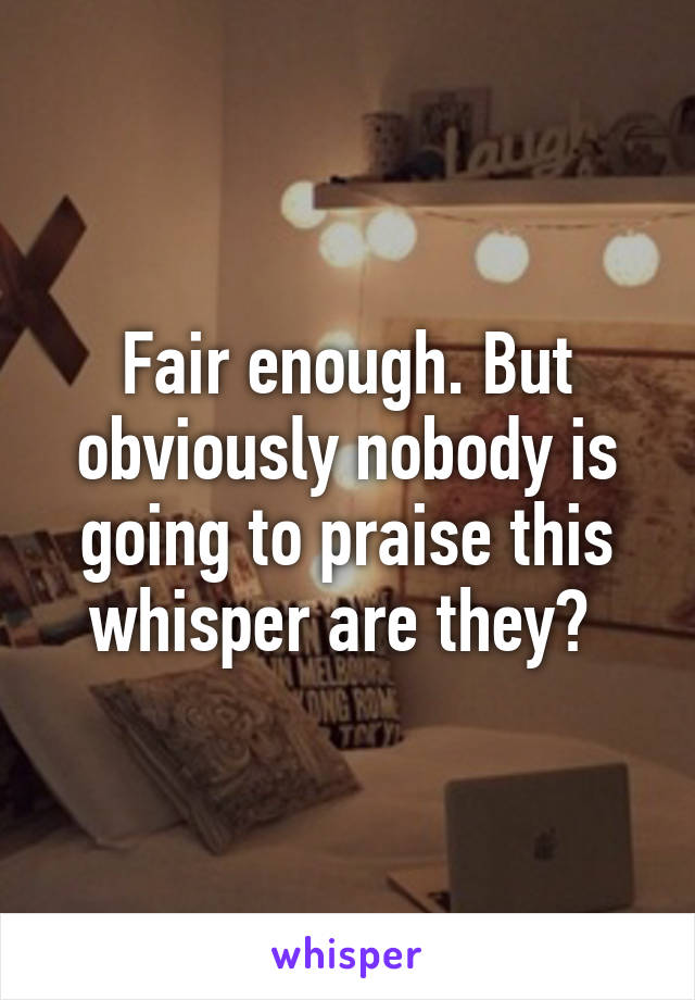 Fair enough. But obviously nobody is going to praise this whisper are they? 