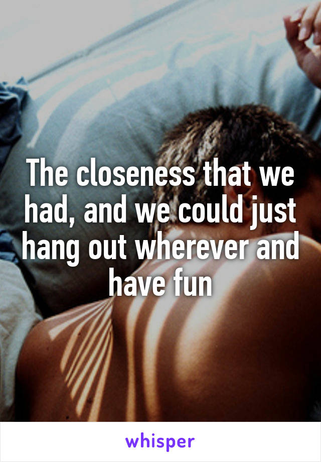 The closeness that we had, and we could just hang out wherever and have fun