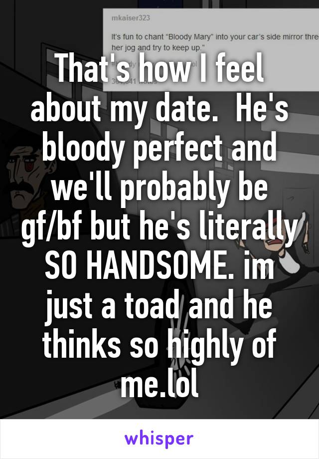 That's how I feel about my date.  He's bloody perfect and we'll probably be gf/bf but he's literally SO HANDSOME. im just a toad and he thinks so highly of me.lol